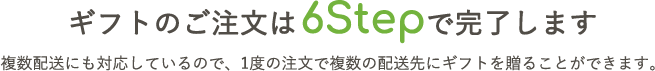 ギフトのご注文は6Stepで完了します　複数配送にも対応しているので、1度の注文で複数の配送先にギフトを贈ることができます。