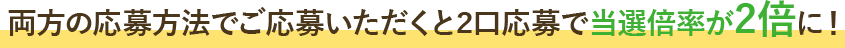 両方の応募方法でご応募いただくと2口応募で当選倍率が2倍に!