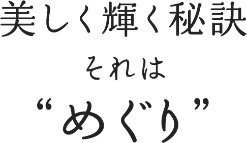 美しく輝く秘訣 それは ”めぐり”