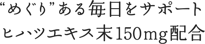 “めぐり”ある毎日をサポート ヒハツエキス末150mg配合
