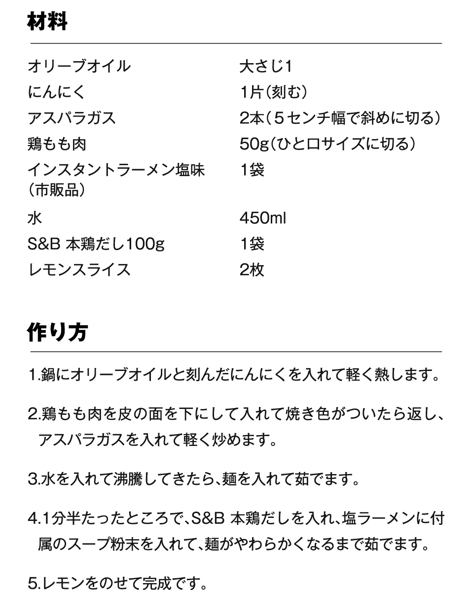 材料 オリーブオイル 大さじ1、にんにく 1片（刻む）、アスパラガス 2本（５センチ幅で斜めに切る）、鶏もも肉 50g（ひと口サイズに切る）、インスタントラーメン塩味（市販品）1袋 、水 450ml、S&B 本鶏だし100g 1袋、レモンスライス 2枚 作り方 1.鍋にオリーブオイルと刻んだにんにくを入れて軽く熱します。2.鶏もも肉を皮の面を下にして入れて焼き色がついたら返し、アスパラガスを入れて軽く炒めます。3.水を入れて沸騰してきたら、麺を入れて茹でます。4.1分半たったところで、S&B 本鶏だしを入れ、塩ラーメンに付属のスープ粉末を入れて、麺がやわらかくなるまで茹でます。5.レモンをのせて完成です。