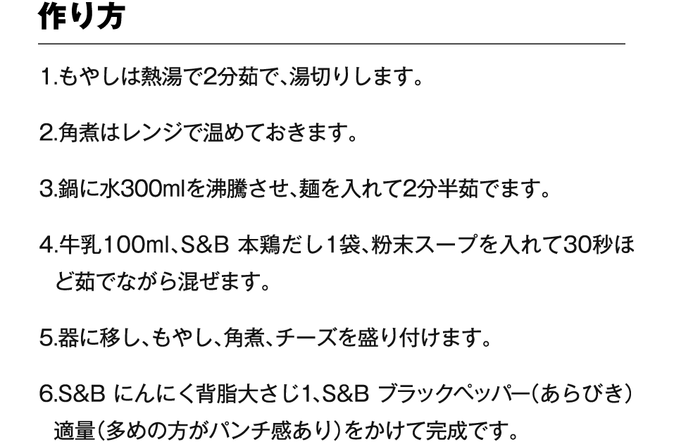 作り方 1.もやしは熱湯で2分茹で、湯切りします。2.角煮はレンジで温めておきます。3.鍋に水300mlを沸騰させ、麺を入れて2分半茹でます。4.牛乳100ml、S&B 本鶏だし1袋、粉末スープを入れて30秒ほど茹でながら混ぜます。5.器に移し、もやし、角煮、チーズを盛り付けます。6.S&B にんにく背脂大さじ1、S&B ブラックペッパー（あらびき）適量（多めの方がパンチ感あり）をかけて完成です。