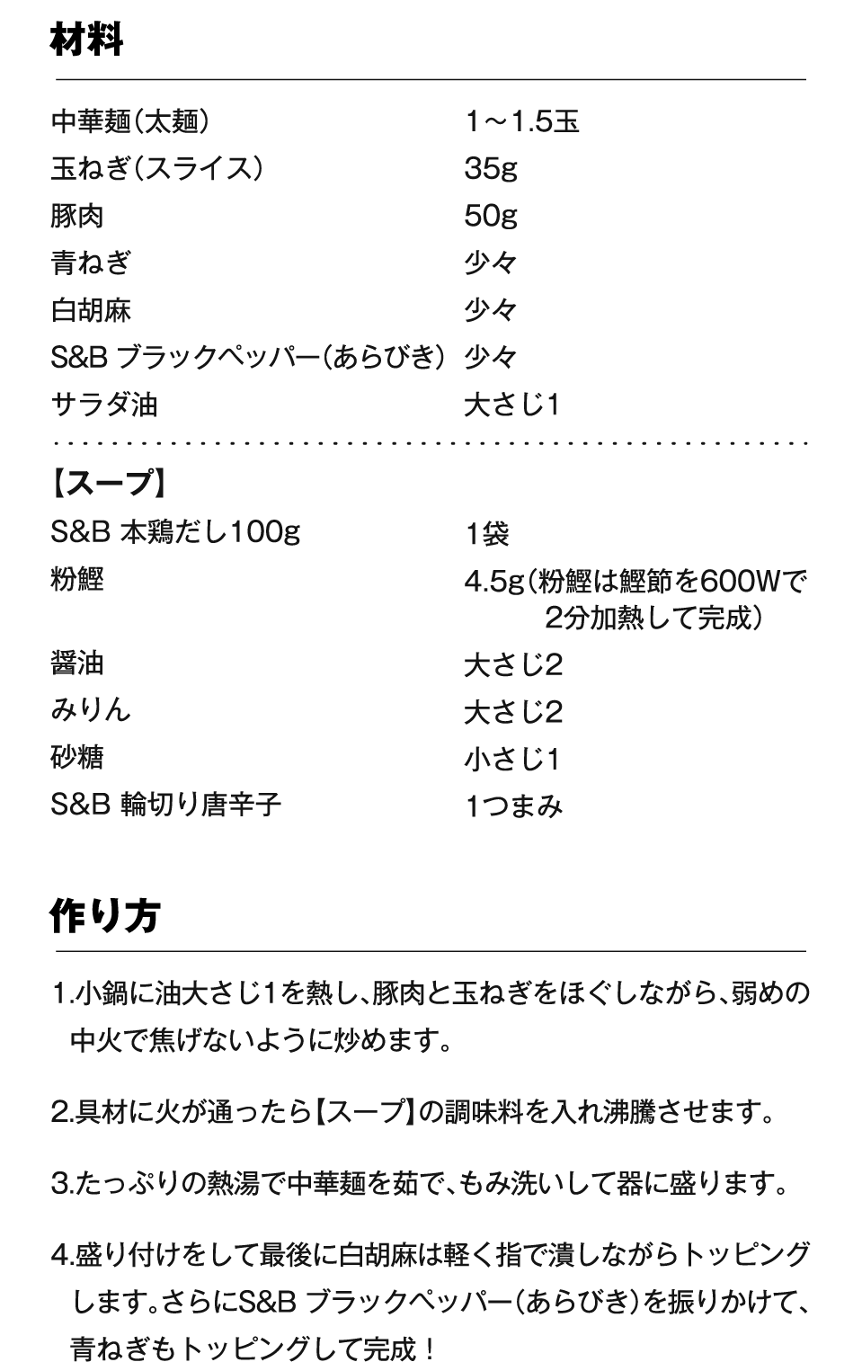 材料 中華麺（太麺） 1～1.5玉、玉ねぎ（スライス） 35g、豚肉 50g、青ねぎ 少々、白胡麻 少々、S&B ブラックペッパー（あらびき） 少々、サラダ油 大さじ1 【スープ】S&B 本鶏だし100g 1袋、粉鰹 4.5g（粉鰹は鰹節を600Wで2分加熱して完成）、醤油 大さじ2、みりん 大さじ2、砂糖 小さじ1、S&B 輪切り唐辛子 1つまみ 作り方 1.小鍋に油大さじ1を熱し、豚肉と玉ねぎをほぐしながら、弱めの中火で焦げないように炒めます。2.具材に火が通ったら【スープ】の調味料を入れ沸騰させます。3.たっぷりの熱湯で中華麺を茹で、もみ洗いして器に盛ります。4.盛り付けをして最後に白胡麻は軽く指で潰しながらトッピングします。さらにS&B ブラックペッパー（あらびき）を振りかけて、青ねぎもトッピングして完成！