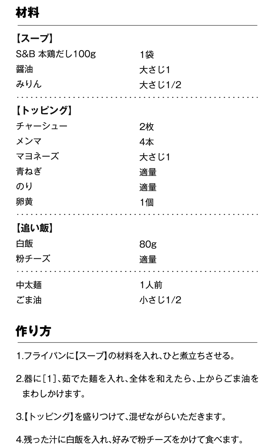 材料 【スープ】S&B 本鶏だし100g 1袋、醤油 大さじ1、みりん 大さじ1/2 【トッピング】チャーシュー 2枚、メンマ 4本、マヨネーズ 大さじ1、青ねぎ 適量、のり 適量、卵黄 1個 【追い飯】白飯 80g、粉チーズ 適量 中太麺 1人前、ごま油 小さじ1/2 作り方 1.フライパンに【スープ】の材料を入れ、ひと煮立ちさせる。2.器に［1］、茹でた麺を入れ、全体を和えたら、上からごま油をまわしかけます。3.【トッピング】を盛りつけて、混ぜながらいただきます。4.残った汁に白飯を入れ、好みで粉チーズをかけて食べます。