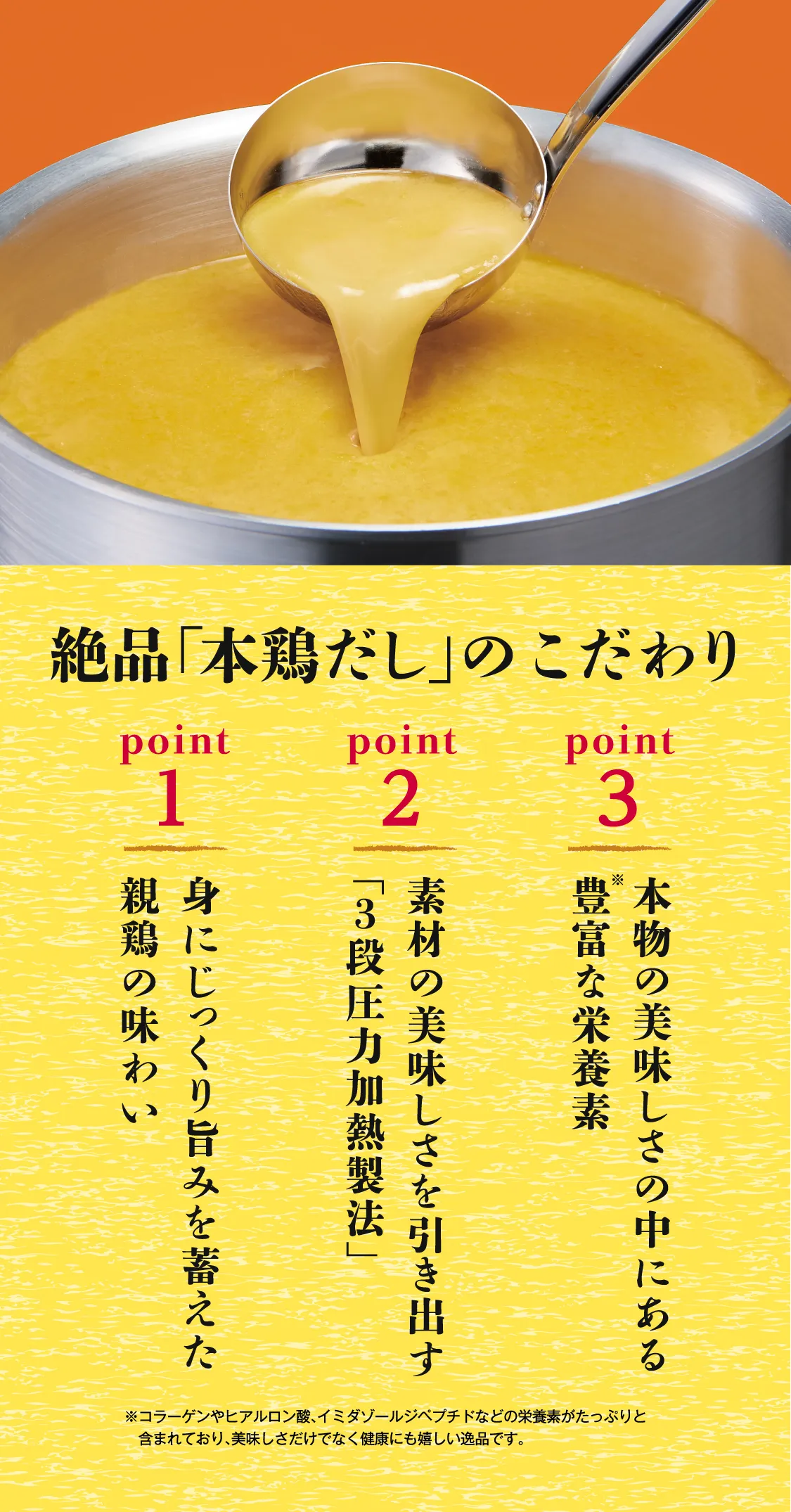 絶品「本鶏だし」のこだわり point1 身にじっくり旨みを蓄えた親鶏の味わい point2 素材の美味しさを引き出す「3段圧力加熱製法」 point3 本物の美味しさの中にある豊富な栄養素 ※コラーゲンやヒアルロン酸、イミダゾールジペプチドなどの栄養素がたっぷりと含まれており、美味しさだけでなく健康にも嬉しい逸品です。