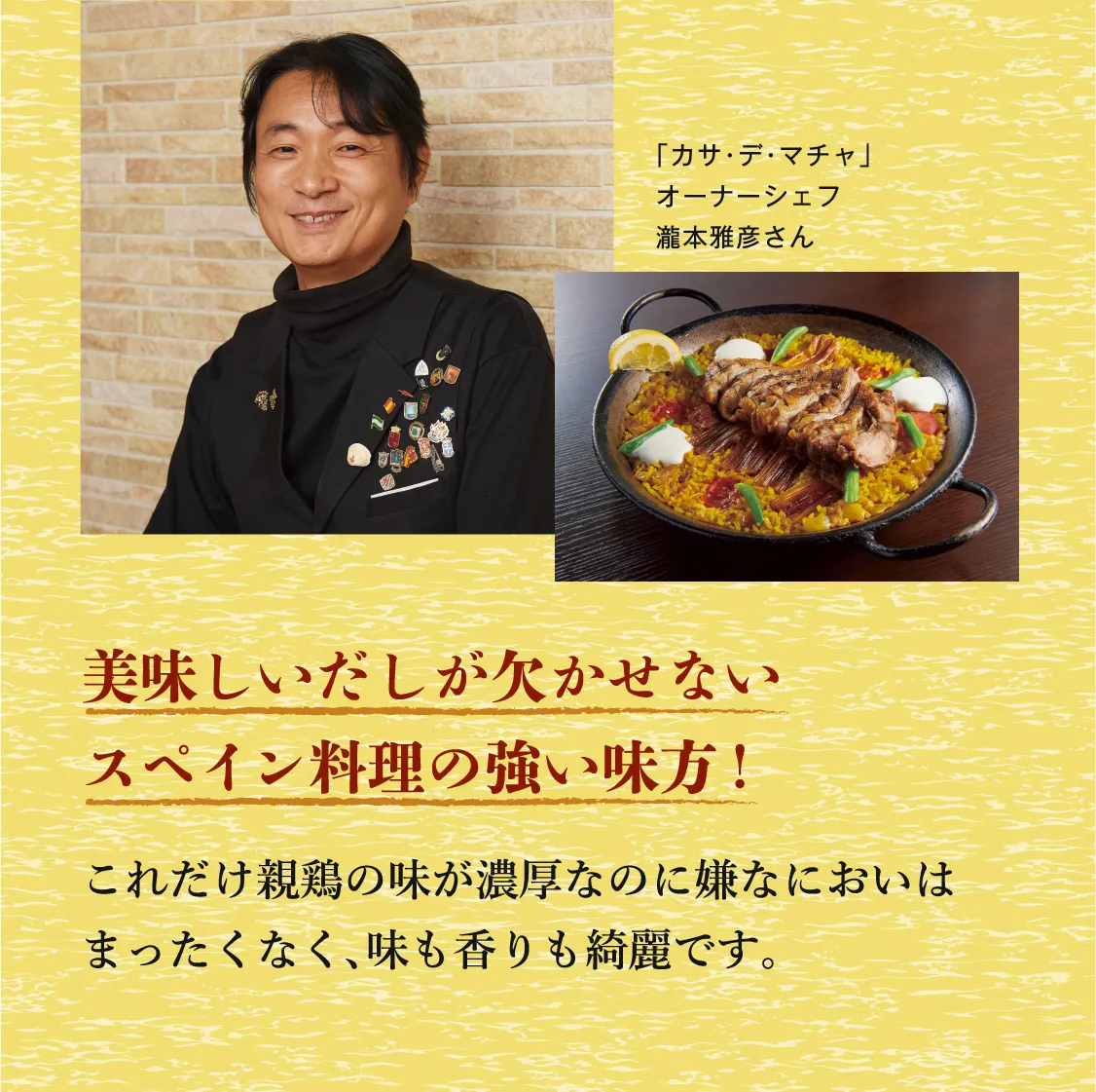 美味しいだしが欠かせないスペイン料理の強い味方! これだけ親鶏の味が濃厚なのに嫌なにおいはまったくなく、味も香りも綺麗です。 「カサ・デ・マチャ」 オーナーシェフ 瀧本雅彦さん