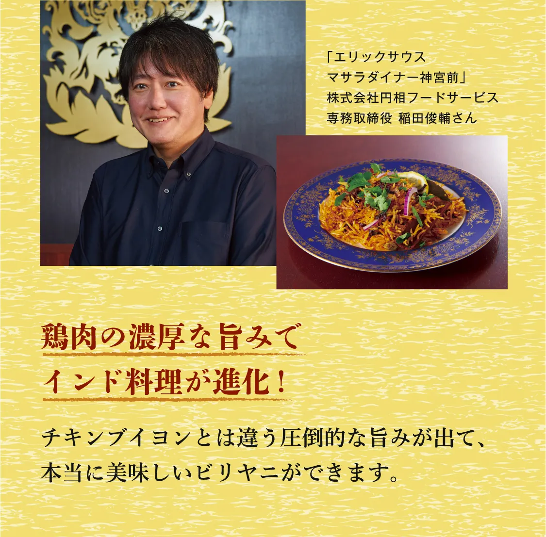 鶏肉の濃厚な旨みでインド料理が進化! チキンブイヨンとは違う圧倒的な旨みが出て、本当に美味しいビリヤニができます。 「エリックサウスマサラダイナー神宮前」 株式会社円相フードサービス 専務取締役 稲田俊輔さん
