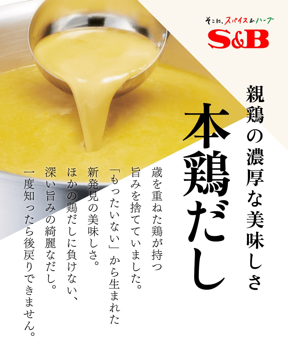 S&B エスビー食品 親鶏の濃厚な美味しさ 本鶏だし 歳を重ねた鶏が持つ旨みを捨てていました。もったいない」から生まれた新発見の美味しさ。ほかの鶏だしに負けない、深い旨みの綺麗なだし。一度知ったら後戻りできません。