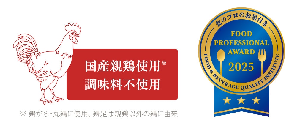 食のプロのお墨付き FOOD PROFESSIONAL AWARD 2025 国産親鶏使用/調味料不使用 ※ 鶏がら・丸鶏に使用。鶏足は親鶏以外の鶏に由来
