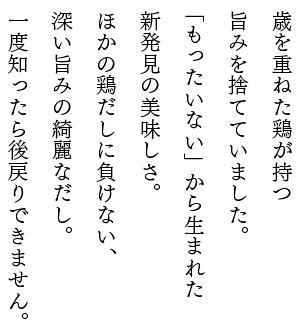 歳を重ねた鶏が持つ旨みを捨てていました。もったいない」から生まれた新発見の美味しさ。ほかの鶏だしに負けない、深い旨みの綺麗なだし。一度知ったら後戻りできません。