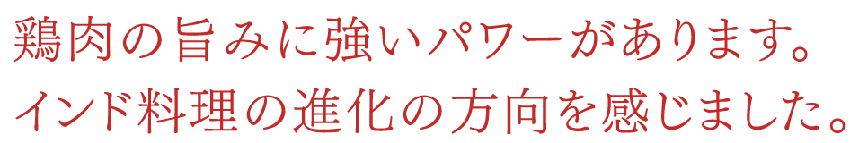 鶏肉の旨みに強いパワーがあります。インド料理の進化の方向を感じました。