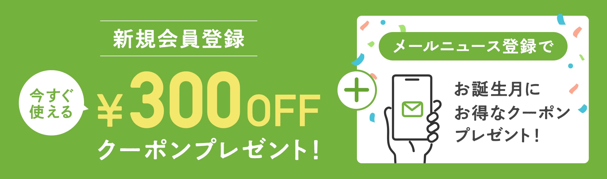 新規会員登録をすると300円オフクーポンをプレゼント！さらにメールニュース登録でお誕生月にお得なクーポンプレゼント！