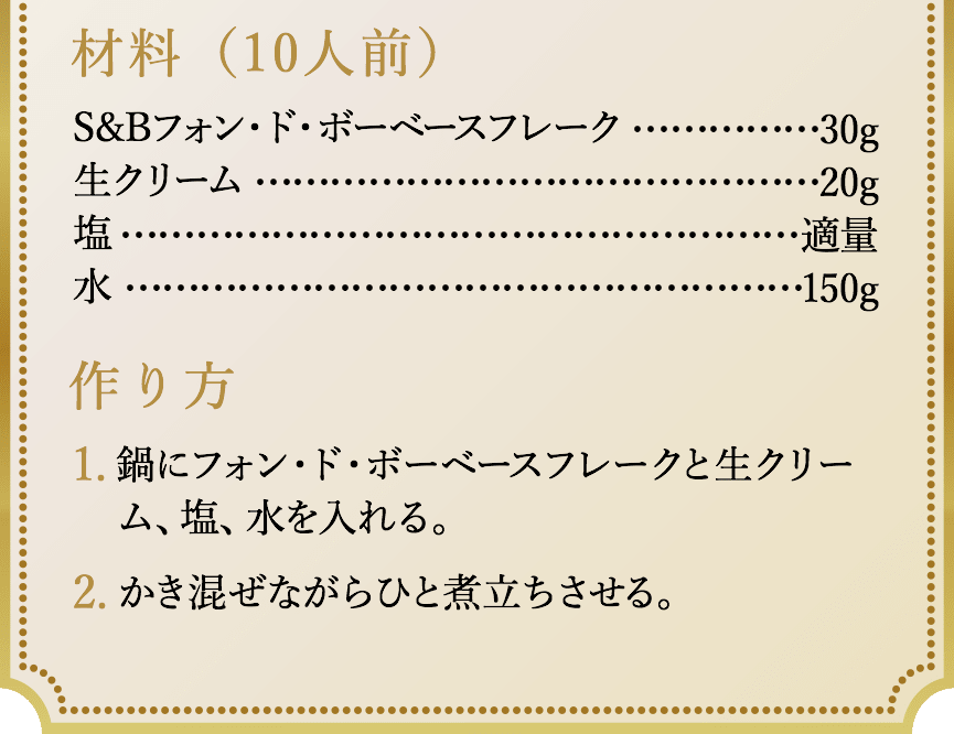 材料（10人前）、S&Bフォン・ド・ボーベースフレーク30g、生クリーム20g、塩適量、水150g。作り方、1.鍋にフォン・ド・ボーベースフレークと生クリーム、塩、水を入れる。2.かき混ぜながらひと煮立ちさせる。