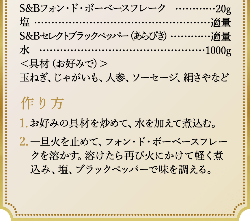 S&Bフォン・ド・ボーベースフレーク20g、塩適量、S&Bセレクトブラックペッパー（あらびき）適量、水1000g。＜具材（お好みで）＞玉ねぎ、じゃがいも、人参、ソーセージ、絹さやなど。作り方、1.お好みの具材を炒めて、水を加えて煮込む。2.一旦火を止めて、フォン・ド・ボーベースフレークを溶かす。溶けたら再び火にかけて軽く煮込み、塩、ブラックペッパーで味を調える。