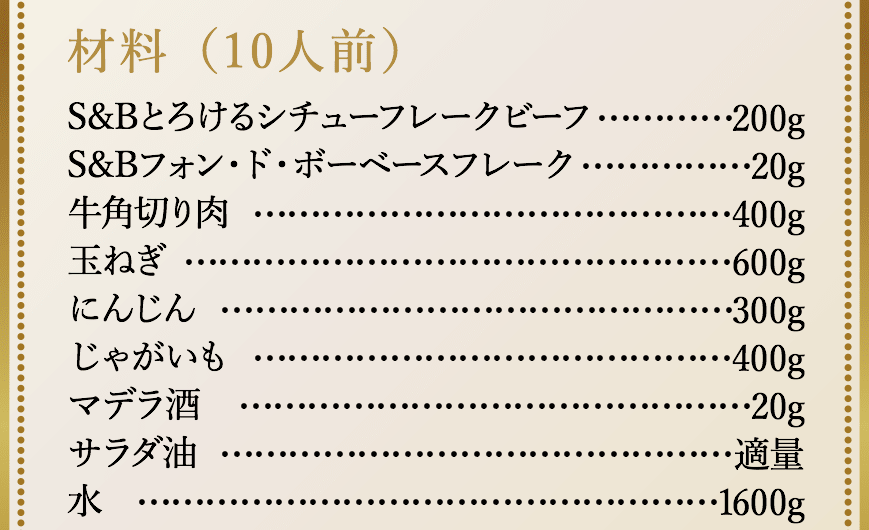 材料（10人前）、S&Bとろけるシチューフレークビーフ200g、S&Bフォン・ド・ボーベースフレーク20g、牛角切り肉400g、玉ねぎ600g、にんじん300g、じゃがいも400g、マデラ酒20g、サラダ油適量、水1600g。