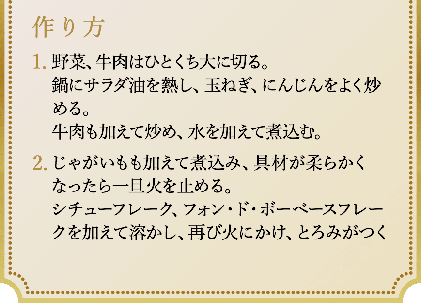 作り方、1.野菜、牛肉はひとくち大に切る。鍋にサラダ油を熱し、玉ねぎ、にんじんをよく炒める。牛肉も加えて炒め、水を加えて煮込む。2.じゃがいもも加えて煮込み、具材が柔らかくなったら一旦火を止める。シチューフレーク、フォン・ド・ボーベースフレークを加えて溶かし、再び火にかけ、とろみがつくまで煮込む。最後にマデラ酒を加えてさらに煮る。