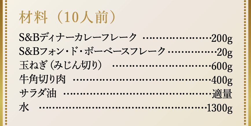 材料（10人前）、S&Bディナーカレーフレーク200g、S&Bフォン・ド・ボーベースフレーク20g、玉ねぎ（みじん切り）600g、牛角切り肉400g、サラダ油適量、水1300g。