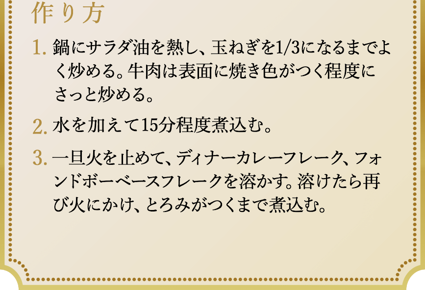 作り方、1.鍋にサラダ油を熱し、玉ねぎを1/3になるまでよく炒める。牛肉は表面に焼き色がつく程度にさっと炒める。2.水を加えて15分程度煮込む。3.一旦火を止めて、ディナーカレーフレーク、フォン・ド・ボーベースフレークを溶かす。溶けたら再び火にかけ、とろみがつくまで煮込む。