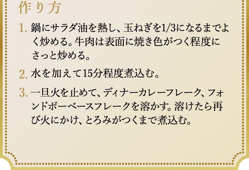 作り方、1.鍋にサラダ油を熱し、玉ねぎを1/3になるまでよく炒める。牛肉は表面に焼き色がつく程度にさっと炒める。2.水を加えて15分程度煮込む。3.一旦火を止めて、ディナーカレーフレーク、フォンドボーベースフレークを溶かす。溶けたら再び火にかけ、とろみがつくまで煮込む。