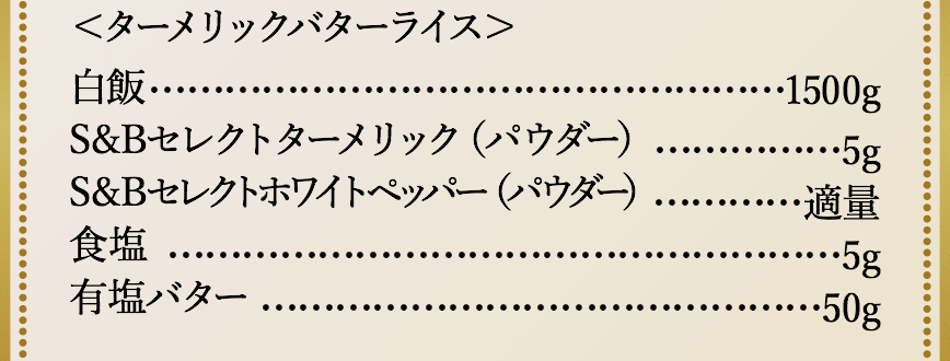 ＜ターメリックバターライス＞白飯1500g、S&Bセレクトターメリック（パウダー）5g、S&Bセレクトホワイトペッパー（パウダー）適量、食塩5g、有塩バター50g。