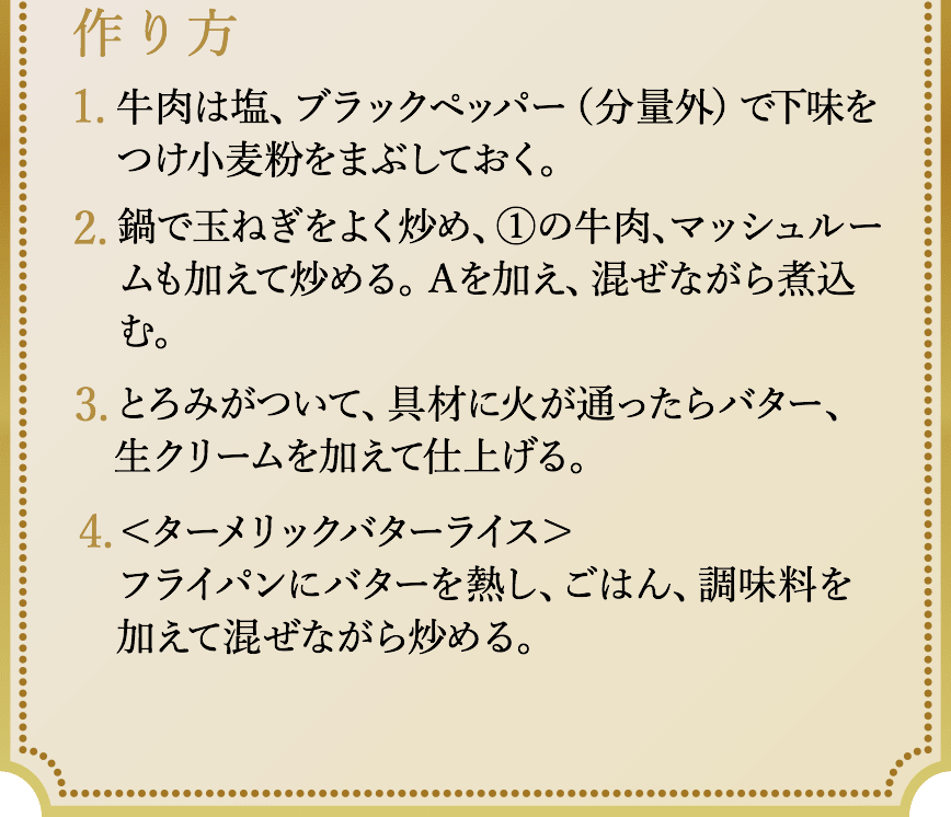 作り方、1.牛肉は塩、ブラックペッパー（分量外）で下味をつけ小麦粉をまぶしておく。2.鍋で玉ねぎをよく炒め、①の牛肉、マッシュルームも加えて炒める。Ａを加え、混ぜながら煮込む。3.とろみがついて、具材に火が通ったらバター、生クリームを加えて仕上げる。4.＜ターメリックバターライス＞フライパンにバターを熱し、ごはん、調味料を加えて混ぜながら炒める。