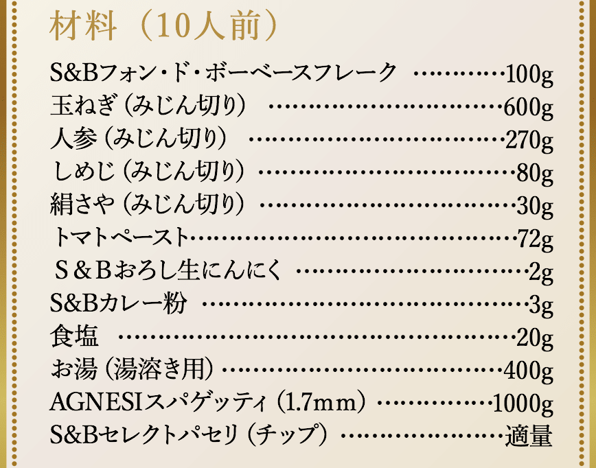 材料（10人前）、S&Bフォン・ド・ボーベースフレーク100g、玉ねぎ（みじん切り）600g、人参（みじん切り）270g、しめじ（みじん切り）80g、絹さや（みじん切り）30g、トマトペースト72g、S&Bおろし生にんにく2g、S&Bカレー粉3g、食塩20g、お湯（湯溶き用）400g、スパゲッティ（1.7mm）1000g、S&Bセレクトパセリ（チップ）適量。