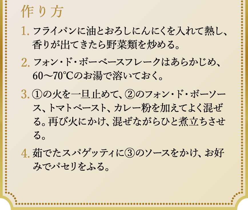 作り方、1.鍋にサラダ油を熱し、玉ねぎを1/3になるまでよく炒める。牛肉は表面に焼き色がつく程度にさっと炒める。2.水を加えて15分程度煮込む。3.一旦火を止めて、ディナーカレーフレーク、フォン・ド・ボーベースフレークを溶かす。溶けたら再び火にかけ、とろみがつくまで煮込む。