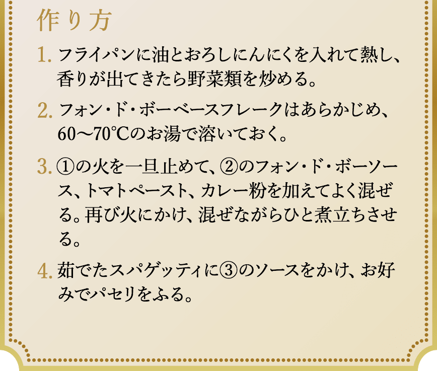 作り方、1.鍋にサラダ油を熱し、玉ねぎを1/3になるまでよく炒める。牛肉は表面に焼き色がつく程度にさっと炒める。2.水を加えて15分程度煮込む。3.一旦火を止めて、ディナーカレーフレーク、フォンドボーベースフレークを溶かす。溶けたら再び火にかけ、とろみがつくまで煮込む。