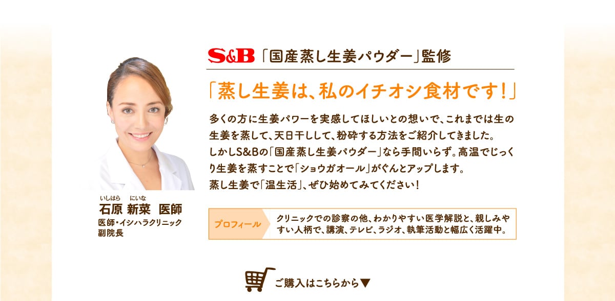 S&B「国産蒸ししょうがパウダー」監修「蒸し生姜は、私のイチオシ食材です！多くの方に」多くの方に生姜パワーを実感してほしいとの想いで、これまでは生の生姜を蒸して、天日干しして、粉砕する方法をご紹介してきました。しかしS&Bの「国産蒸し生姜パウダー」なら手間いらず。高温でじっくり生姜を蒸すことで「ショウガオール」がぐんとアップします。石原 新菜  医師 クリニックでの診察の他、わかりやすい医学解説と、親しみやすい人柄で、講演、テレビ、ラジオ、執筆活動と幅広く活躍中。