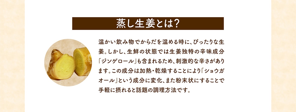 蒸し生姜とは？温かい飲み物でからだを温める時に、ぴったりな生姜。しかし、生鮮の状態では生姜独特の辛味成分「ジンゲロール」も含まれるため、刺激的な辛さがあります。この成分は加熱・乾燥することにより「ショウガオール」という成分に変化、また粉末状にすることで手軽に摂れると話題の調理方法で