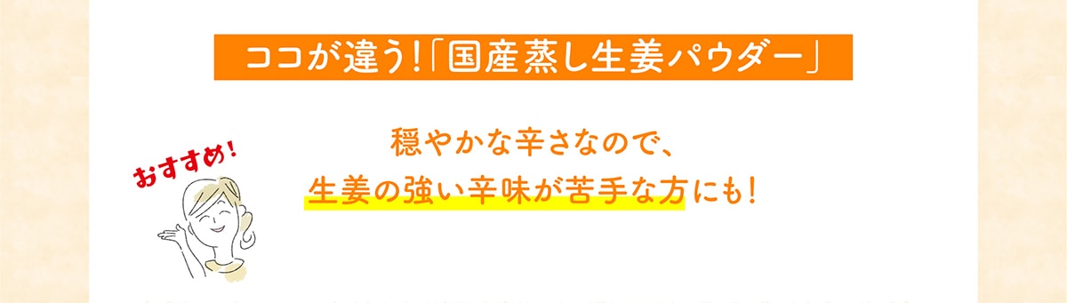 ココが違う！「国産蒸し生姜パウダー」穏やかな辛さなので、生姜の強い辛味が苦手な方にも！