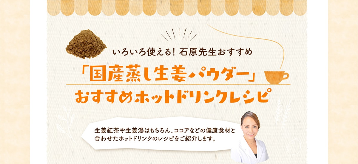いろいろ使える！ 石原先生おすすめ 国産蒸し生姜パウダー」 おすすめホットドリンクレシピ 生姜紅茶や生姜湯はもちろん、ココアなどの健康食材と合わせたホットドリンクのレシピをご紹介します。