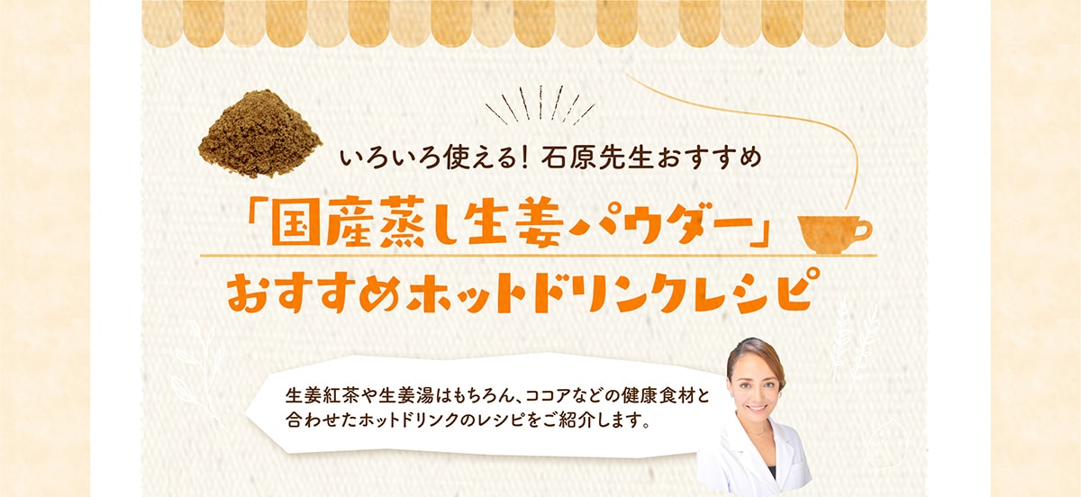 いろいろ使える！ 石原先生おすすめ 国産蒸し生姜パウダー」 おすすめホットドリンクレシピ 生姜紅茶や生姜湯はもちろん、ココアなどの健康食材と合わせたホットドリンクのレシピをご紹介します。