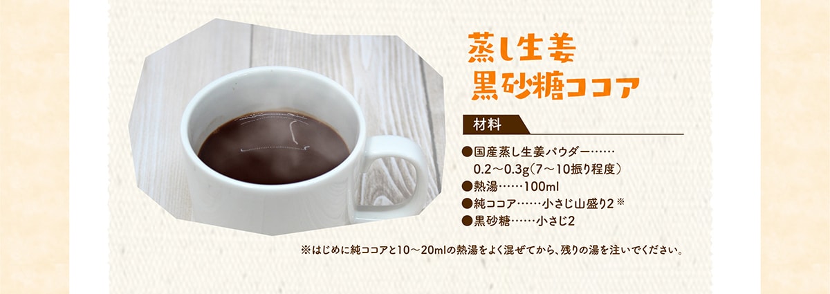 蒸し生姜 黒砂糖ココア 国産蒸し生姜パウダー 0.2～0.3g（7～10振り程度）熱湯 100ml 純ココア小さじ山盛り2 黒砂糖 小さじ2