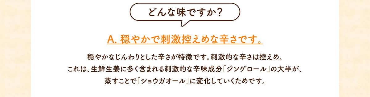 どんな味ですか？A. 穏やかで刺激控えめな辛さです。穏やかなじんわりとした辛さが特徴です。刺激的な辛さは控えめ。これは、生鮮生姜に多く含まれる刺激的な辛味成分「ジンゲロール」の大半が、蒸すことで「ショウガオール」に変化していくためです。