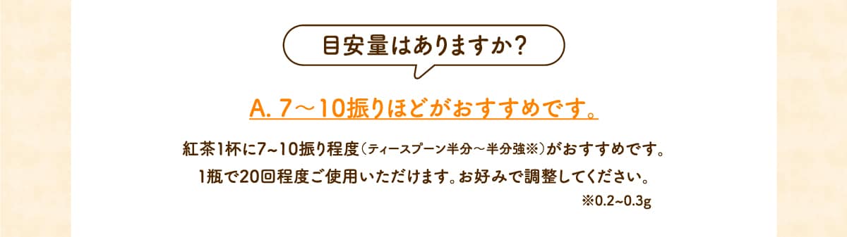 目安量はありますか？A. 7～10振りほどがおすすめです。紅茶１杯に7~10振り程度（ティースプーンで半分程度※）がおすすめです。１瓶で20回程度ご使用いただけます。お好みで調整してください。