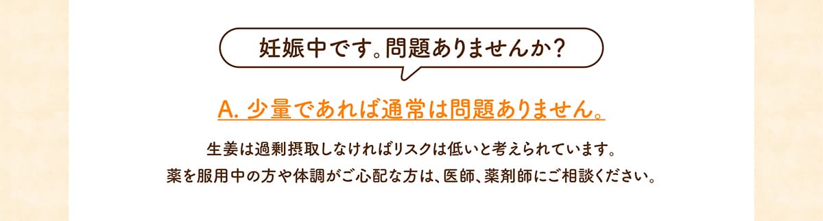 妊娠中です。問題ありませんか？生姜は過剰摂取しなければリスクは低いと考えられています。薬を服用中の方や体調がご心配な方は、医師、薬剤師にご相談ください。