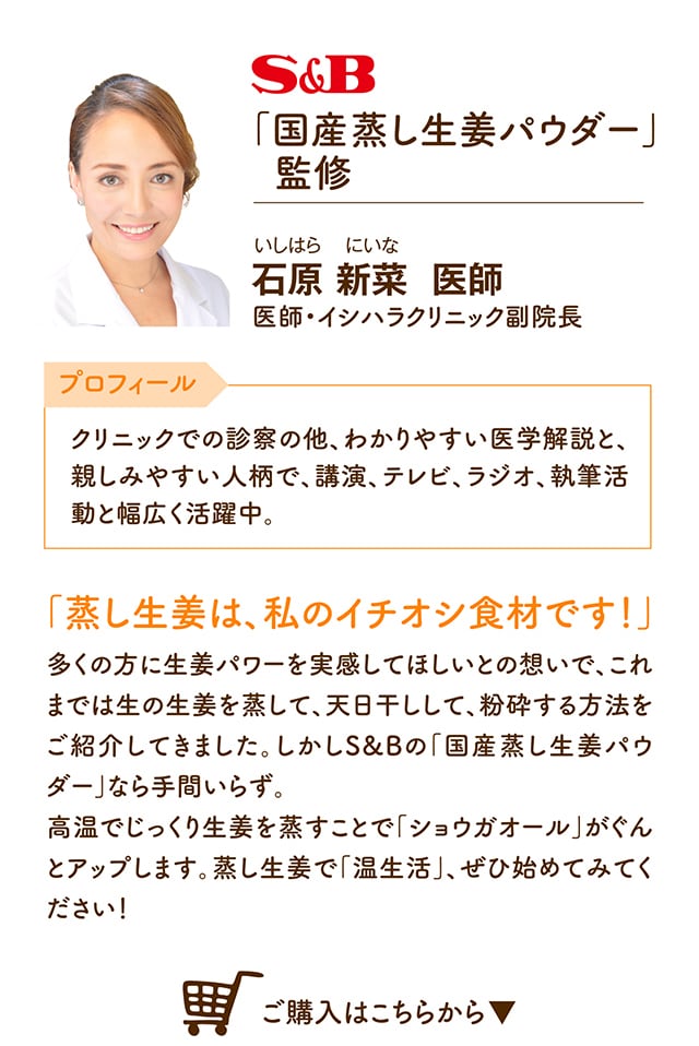 S&B「国産蒸ししょうがパウダー」監修「蒸し生姜は、私のイチオシ食材です！多くの方に」多くの方に生姜パワーを実感してほしいとの想いで、これまでは生の生姜を蒸して、天日干しして、粉砕する方法をご紹介してきました。しかしS&Bの「国産蒸し生姜パウダー」なら手間いらず。高温でじっくり生姜を蒸すことで「ショウガオール」がぐんとアップします。石原 新菜  医師 クリニックでの診察の他、わかりやすい医学解説と、親しみやすい人柄で、講演、テレビ、ラジオ、執筆活動と幅広く活躍中。