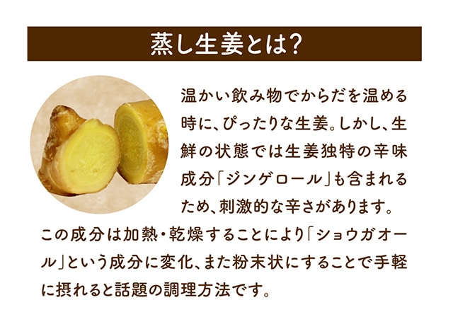 蒸し生姜とは？温かい飲み物でからだを温める時に、ぴったりな生姜。しかし、生鮮の状態では生姜独特の辛味成分「ジンゲロール」も含まれるため、刺激的な辛さがあります。この成分は加熱・乾燥することにより「ショウガオール」という成分に変化、また粉末状にすることで手軽に摂れると話題の調理方法で