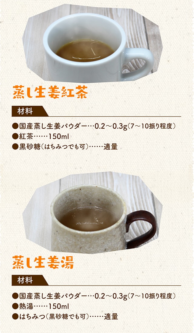 蒸し生姜紅茶 材料 国産蒸し生姜パウダー 0.2～0.3g（7～10振り程度）紅茶 150ml黒砂糖（はちみつでも可）適量 蒸し生姜湯 国産蒸し生姜パウダー 0.2～0.3g（7～10振り程度）熱湯 150mlはちみつ（黒砂糖でも可）適量