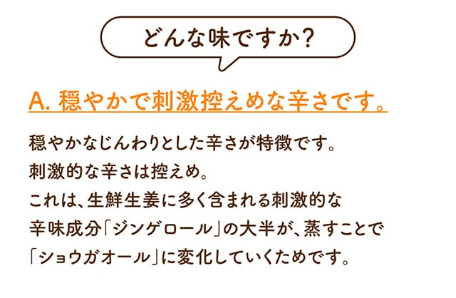 どんな味ですか？A. 穏やかで刺激控えめな辛さです。穏やかなじんわりとした辛さが特徴です。刺激的な辛さは控えめ。これは、生鮮生姜に多く含まれる刺激的な辛味成分「ジンゲロール」の大半が、蒸すことで「ショウガオール」に変化していくためです。