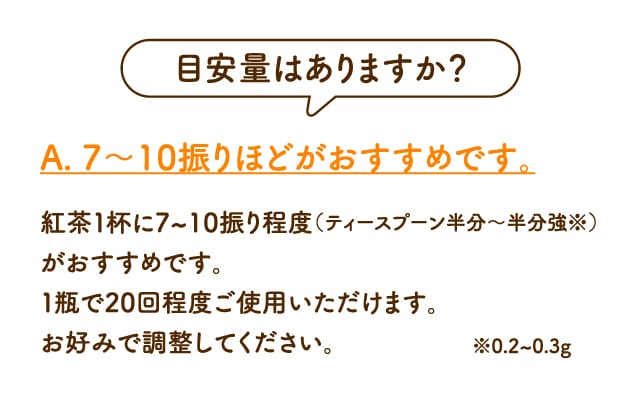 目安量はありますか？A. 7～10振りほどがおすすめです。紅茶１杯に7~10振り程度（ティースプーンで半分程度※）がおすすめです。１瓶で20回程度ご使用いただけます。お好みで調整してください。