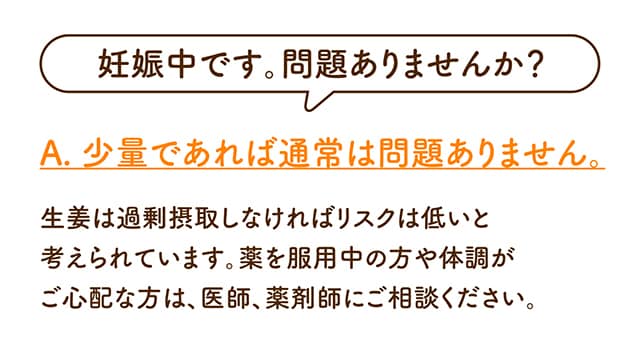 妊娠中です。問題ありませんか？生姜は過剰摂取しなければリスクは低いと考えられています。薬を服用中の方や体調がご心配な方は、医師、薬剤師にご相談ください。