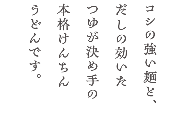 コシの強い麺と、だしの効いたつゆが決め手の本格けんちんうどんです。