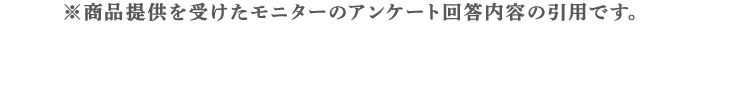 商品提供を受けたモニターのアンケート回答内容の引用です。