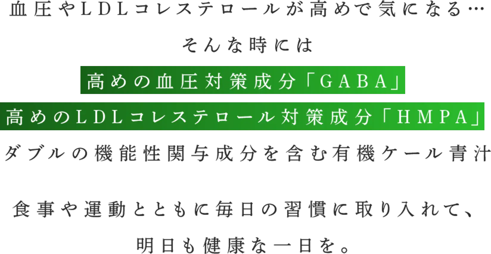 血圧やLDLコレステロールが高めで気になる… そんな時には高めの血圧対策成分「GABA」高めのLDLコレステロール対策成分「HMPA」ダブルの機能性関与成分を含む有機ケール青汁　食事や運動とともに毎日の習慣に取り入れて、明日も健康な一日を。